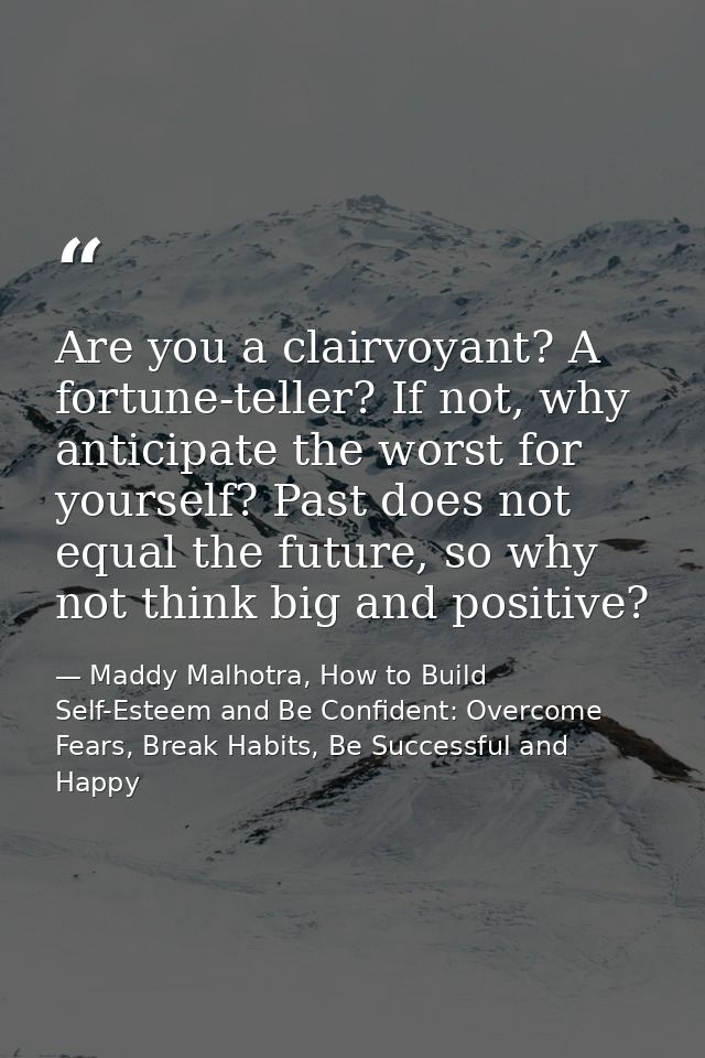 Are you a clairvoyant? A fortune-teller? If not, why anticipate the worst for yourself? Past does not equal the future,  — Maddy Malhotra, How to Build Self-Esteem and Be Confident: Overcome Fears, Break Habits, Be Successful and Happy