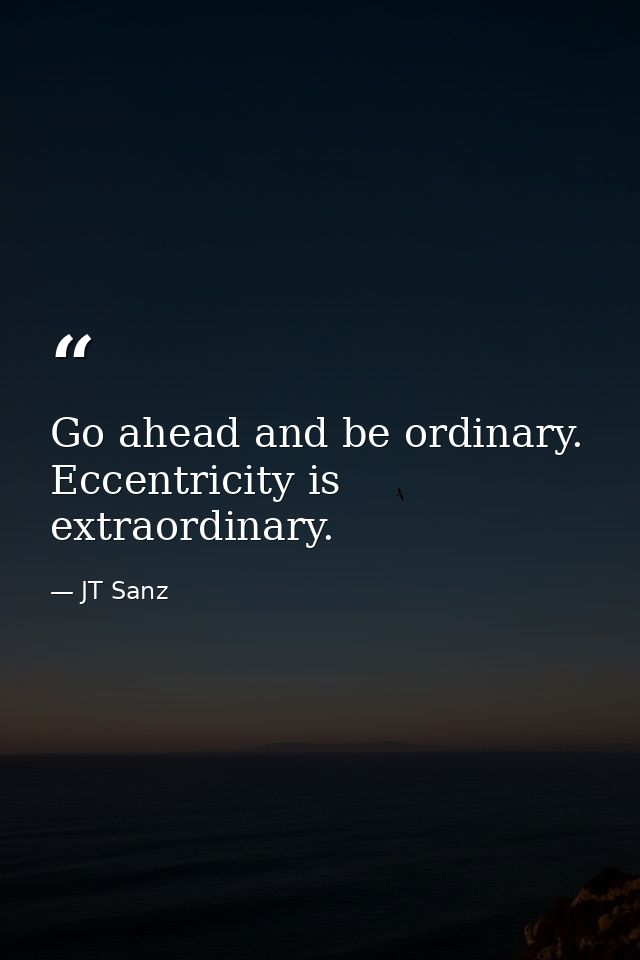 Go ahead and be ordinary. Eccentricity is extraordinary. — JT Sanz