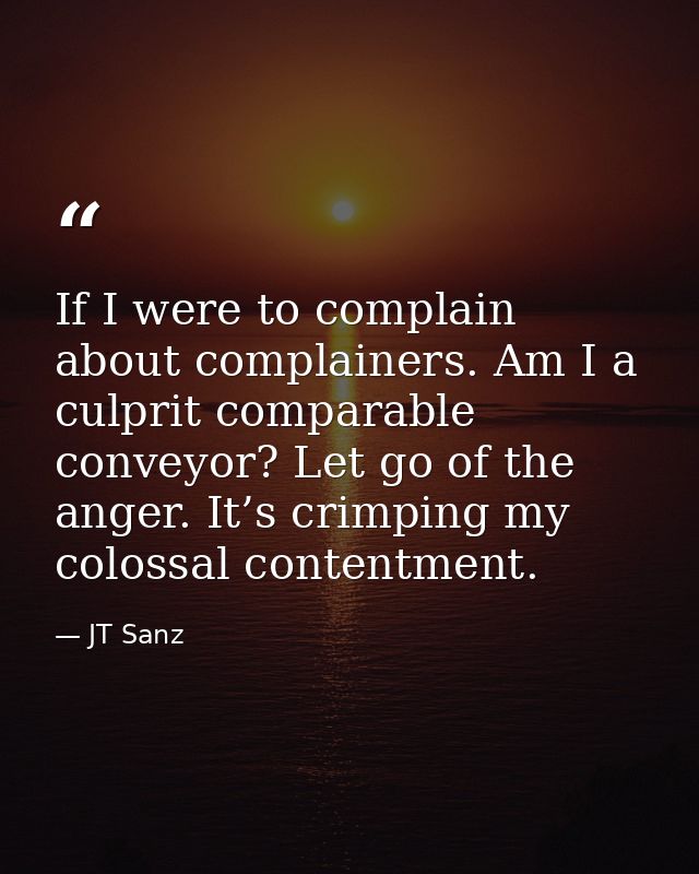 If I were to complain about complainers. Am I a culprit comparable conveyor? Let go of the anger. It’s crimping my colos — JT Sanz