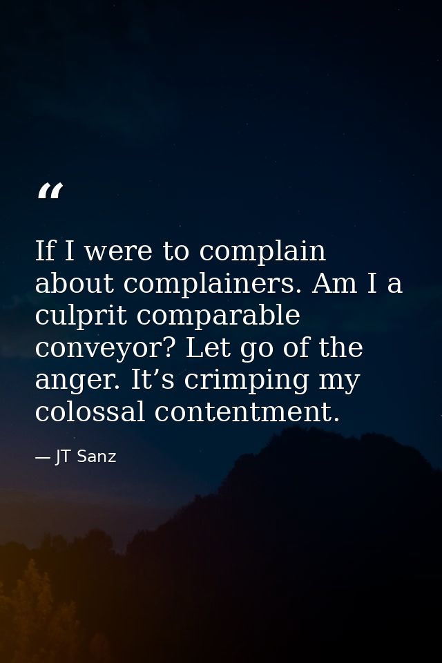 If I were to complain about complainers. Am I a culprit comparable conveyor? Let go of the anger. It’s crimping my colos — JT Sanz