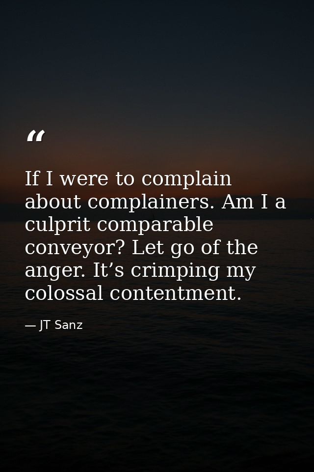 If I were to complain about complainers. Am I a culprit comparable conveyor? Let go of the anger. It’s crimping my colos — JT Sanz