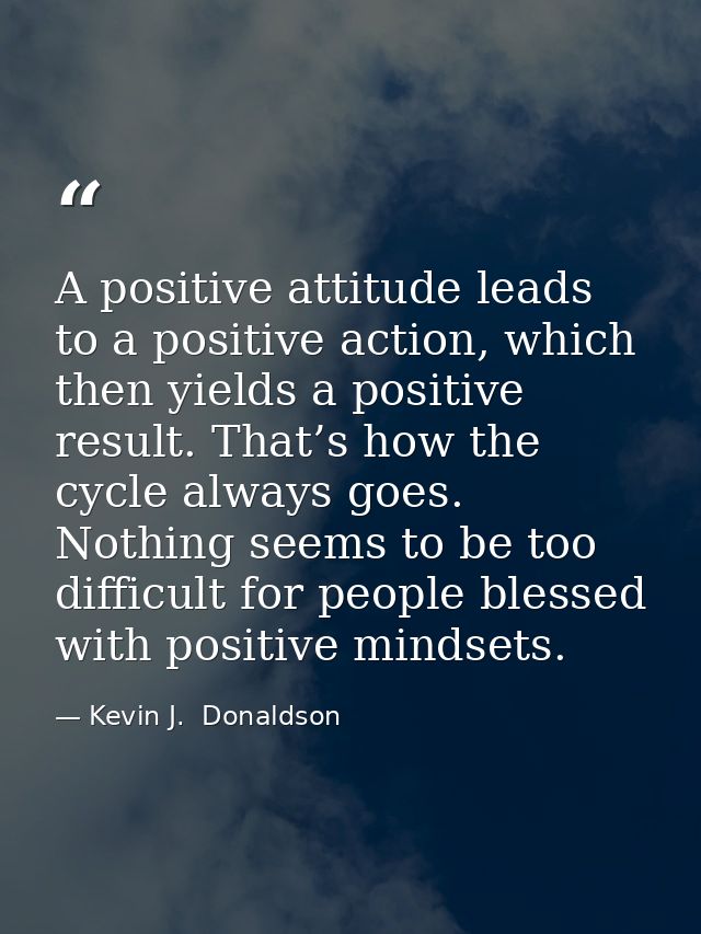 A positive attitude leads to a positive action, which then yields a positive result. That’s how the cycle always goes. N — Kevin J.  Donaldson