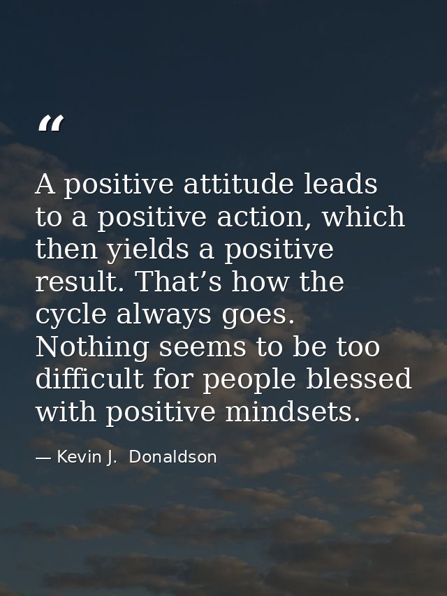 A positive attitude leads to a positive action, which then yields a positive result. That’s how the cycle always goes. N — Kevin J.  Donaldson