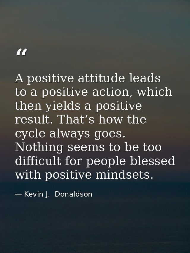 A positive attitude leads to a positive action, which then yields a positive result. That’s how the cycle always goes. N — Kevin J.  Donaldson