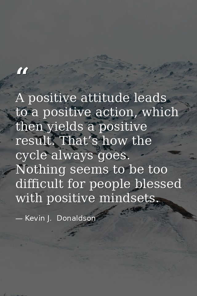 A positive attitude leads to a positive action, which then yields a positive result. That’s how the cycle always goes. N — Kevin J.  Donaldson