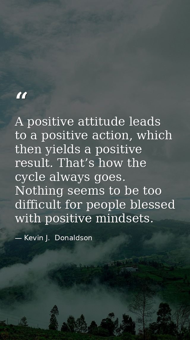 A positive attitude leads to a positive action, which then yields a positive result. That’s how the cycle always goes. N — Kevin J.  Donaldson