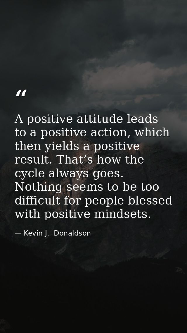 A positive attitude leads to a positive action, which then yields a positive result. That’s how the cycle always goes. N — Kevin J.  Donaldson