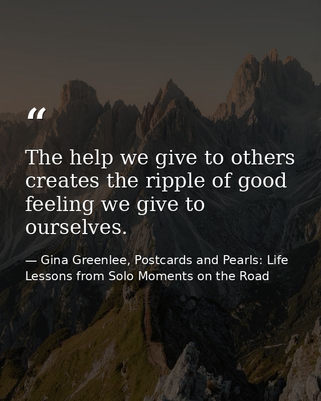 The help we give to others creates the ripple of good feeling we give to ourselves. — Gina Greenlee, Postcards and Pearls: Life Lessons from Solo Moments on the Road