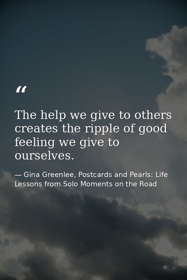 The help we give to others creates the ripple of good feeling we give to ourselves. — Gina Greenlee, Postcards and Pearls: Life Lessons from Solo Moments on the Road