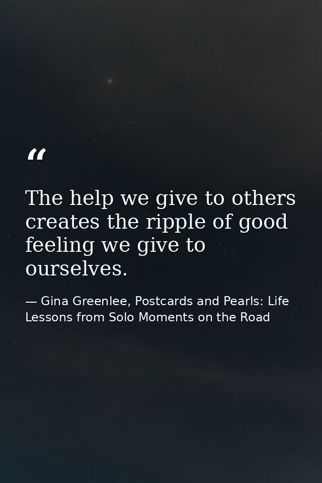The help we give to others creates the ripple of good feeling we give to ourselves. — Gina Greenlee, Postcards and Pearls: Life Lessons from Solo Moments on the Road