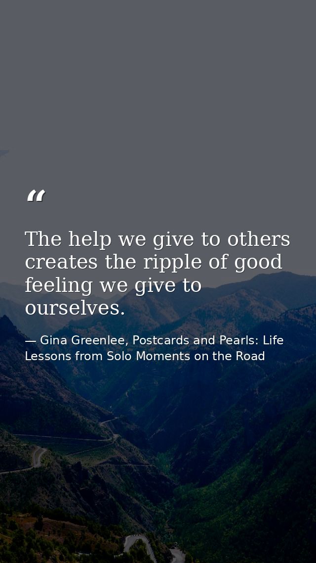 The help we give to others creates the ripple of good feeling we give to ourselves. — Gina Greenlee, Postcards and Pearls: Life Lessons from Solo Moments on the Road