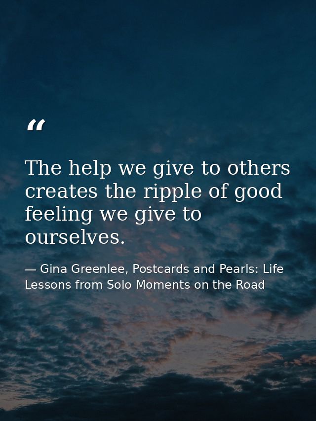 The help we give to others creates the ripple of good feeling we give to ourselves. — Gina Greenlee, Postcards and Pearls: Life Lessons from Solo Moments on the Road