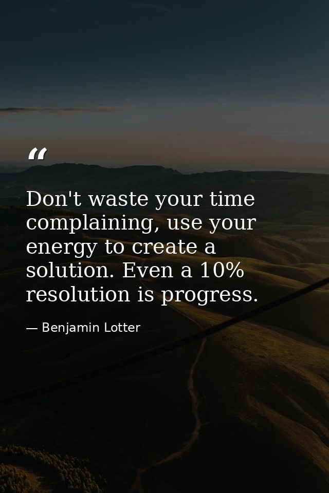 Don't waste your time complaining, use your energy to create a solution. Even a 10% resolution is progress. — Benjamin Lotter