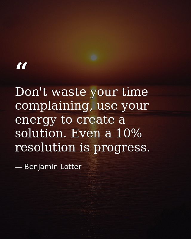Don't waste your time complaining, use your energy to create a solution. Even a 10% resolution is progress. — Benjamin Lotter