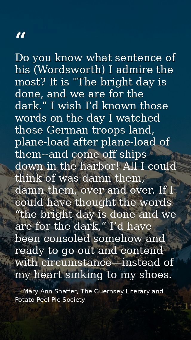 Do you know what sentence of his (Wordsworth) I admire the most? It is "The bright day is done, and we are for the dark. — Mary Ann Shaffer, The Guernsey Literary and Potato Peel Pie Society