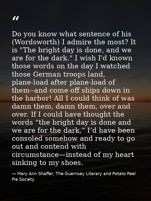 Do you know what sentence of his (Wordsworth) I admire the most? It is "The bright day is done, and we are for the dark. — Mary Ann Shaffer, The Guernsey Literary and Potato Peel Pie Society