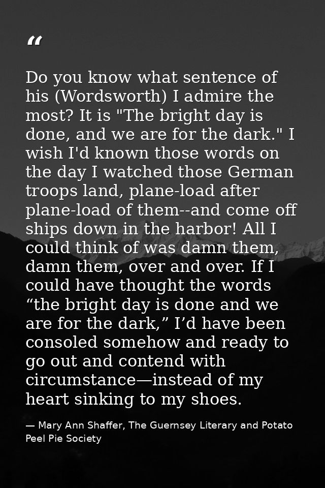 Do you know what sentence of his (Wordsworth) I admire the most? It is "The bright day is done, and we are for the dark. — Mary Ann Shaffer, The Guernsey Literary and Potato Peel Pie Society