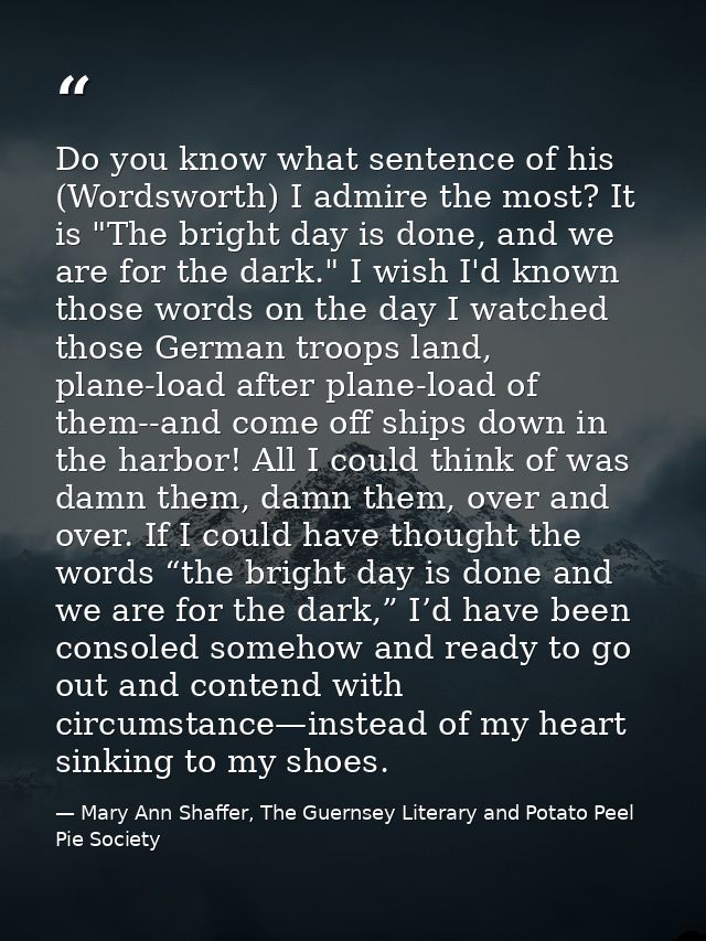 Do you know what sentence of his (Wordsworth) I admire the most? It is "The bright day is done, and we are for the dark. — Mary Ann Shaffer, The Guernsey Literary and Potato Peel Pie Society