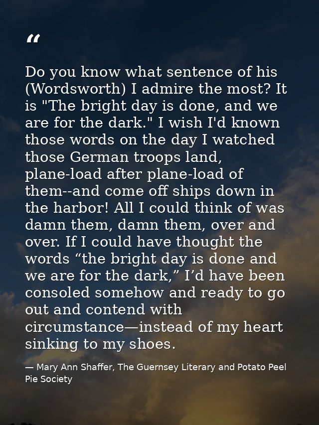 Do you know what sentence of his (Wordsworth) I admire the most? It is "The bright day is done, and we are for the dark. — Mary Ann Shaffer, The Guernsey Literary and Potato Peel Pie Society