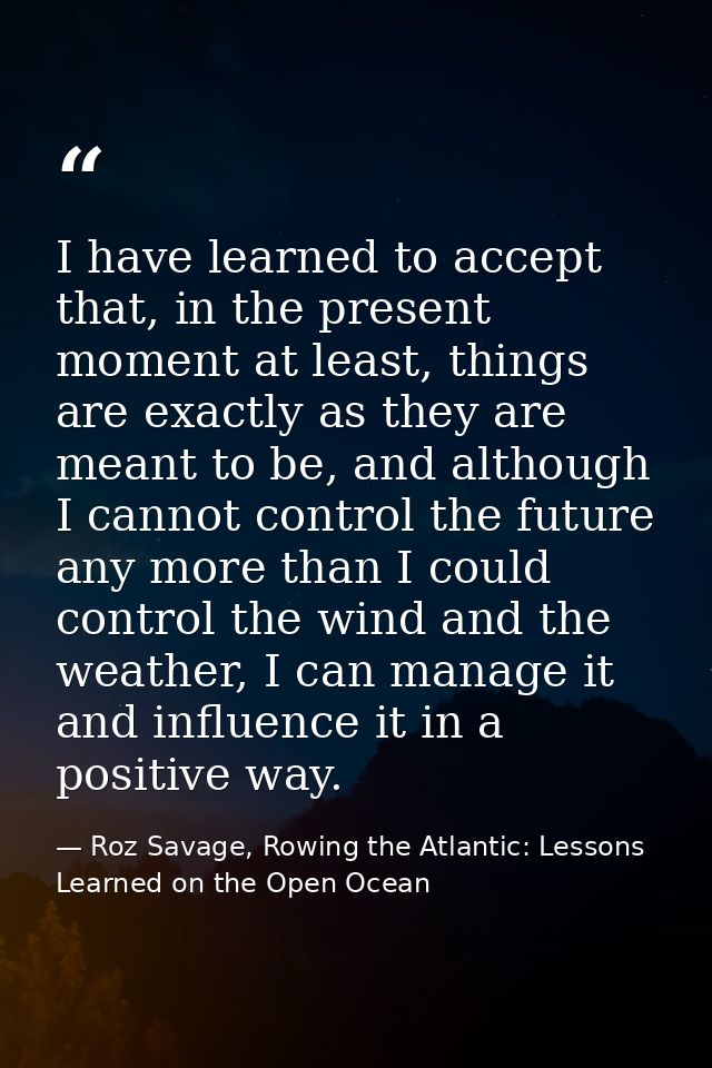 I have learned to accept that, in the present moment at least, things are exactly as they are meant to be, and although  — Roz Savage, Rowing the Atlantic: Lessons Learned on the Open Ocean