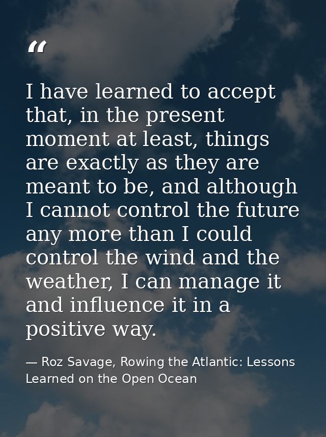I have learned to accept that, in the present moment at least, things are exactly as they are meant to be, and although  — Roz Savage, Rowing the Atlantic: Lessons Learned on the Open Ocean