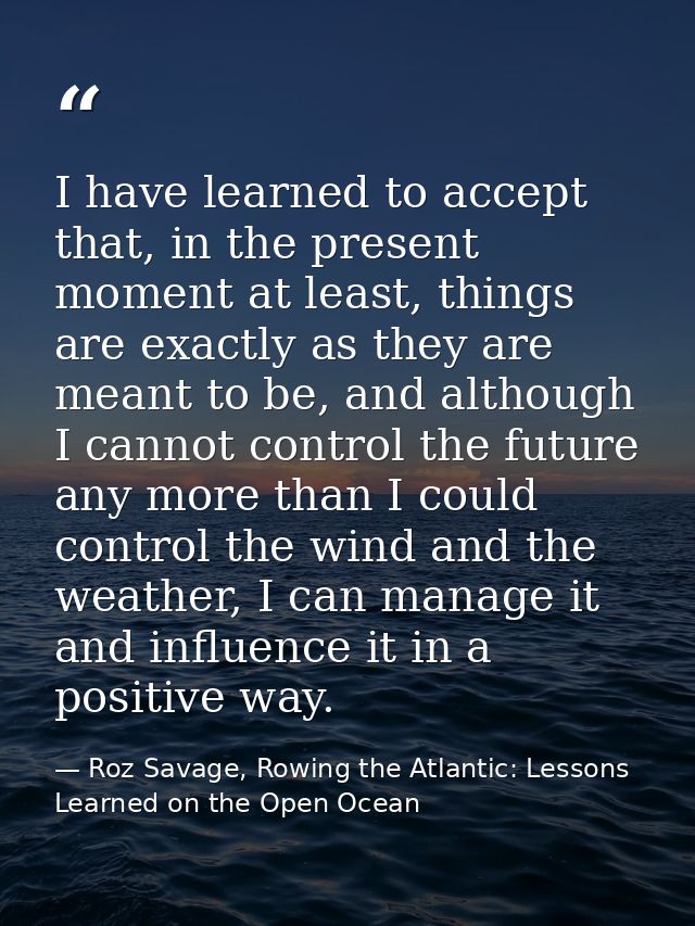 I have learned to accept that, in the present moment at least, things are exactly as they are meant to be, and although  — Roz Savage, Rowing the Atlantic: Lessons Learned on the Open Ocean