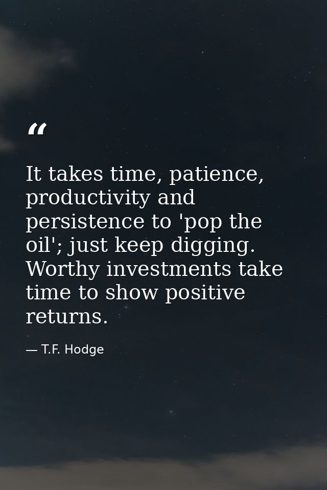 It takes time, patience, productivity and persistence to 'pop the oil'; just keep digging. Worthy investments take time  — T.F. Hodge