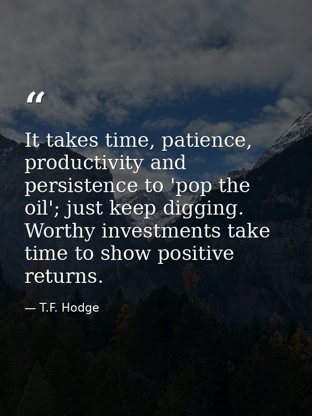 It takes time, patience, productivity and persistence to 'pop the oil'; just keep digging. Worthy investments take time  — T.F. Hodge