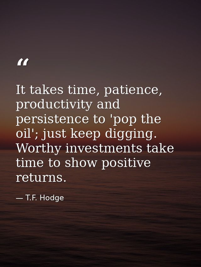 It takes time, patience, productivity and persistence to 'pop the oil'; just keep digging. Worthy investments take time  — T.F. Hodge