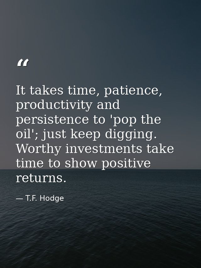 It takes time, patience, productivity and persistence to 'pop the oil'; just keep digging. Worthy investments take time  — T.F. Hodge