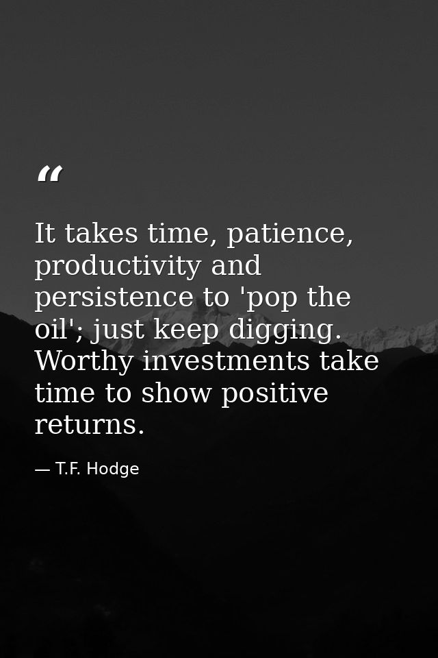 It takes time, patience, productivity and persistence to 'pop the oil'; just keep digging. Worthy investments take time  — T.F. Hodge