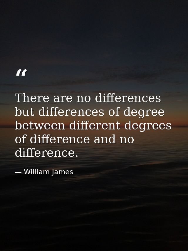 There are no differences but differences of degree between different degrees of difference and no difference. — William James