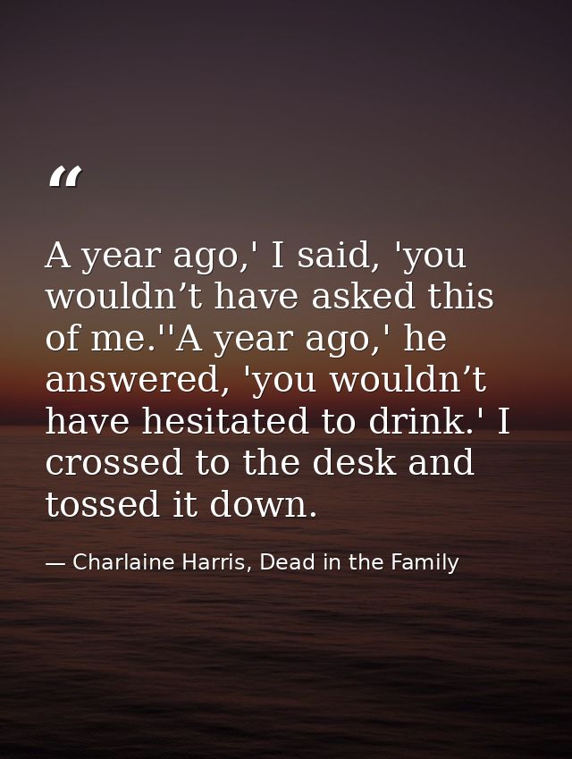 A year ago,' I said, 'you wouldn’t have asked this of me.''A year ago,' he answered, 'you wouldn’t have hesitated to dri — Charlaine Harris, Dead in the Family