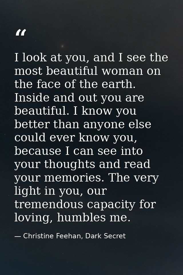 I look at you, and I see the most beautiful woman on the face of the earth. Inside and out you are beautiful. I know you — Christine Feehan, Dark Secret