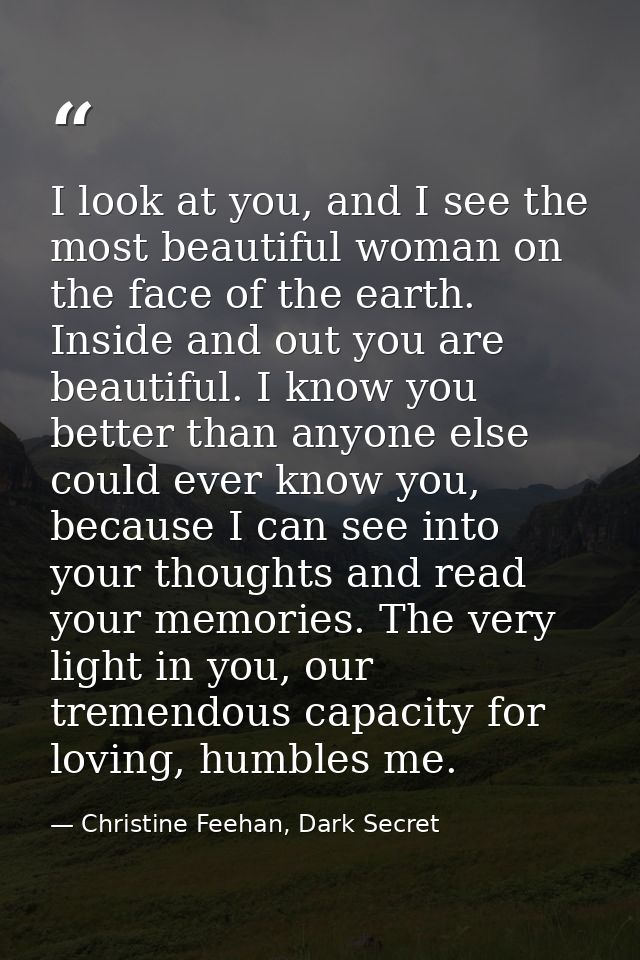 I look at you, and I see the most beautiful woman on the face of the earth. Inside and out you are beautiful. I know you — Christine Feehan, Dark Secret