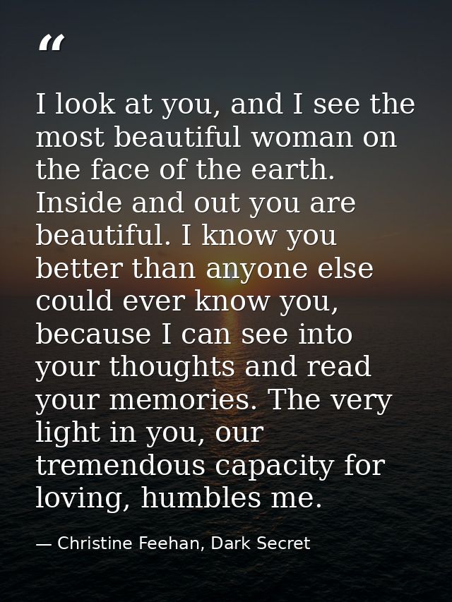 I look at you, and I see the most beautiful woman on the face of the earth. Inside and out you are beautiful. I know you — Christine Feehan, Dark Secret
