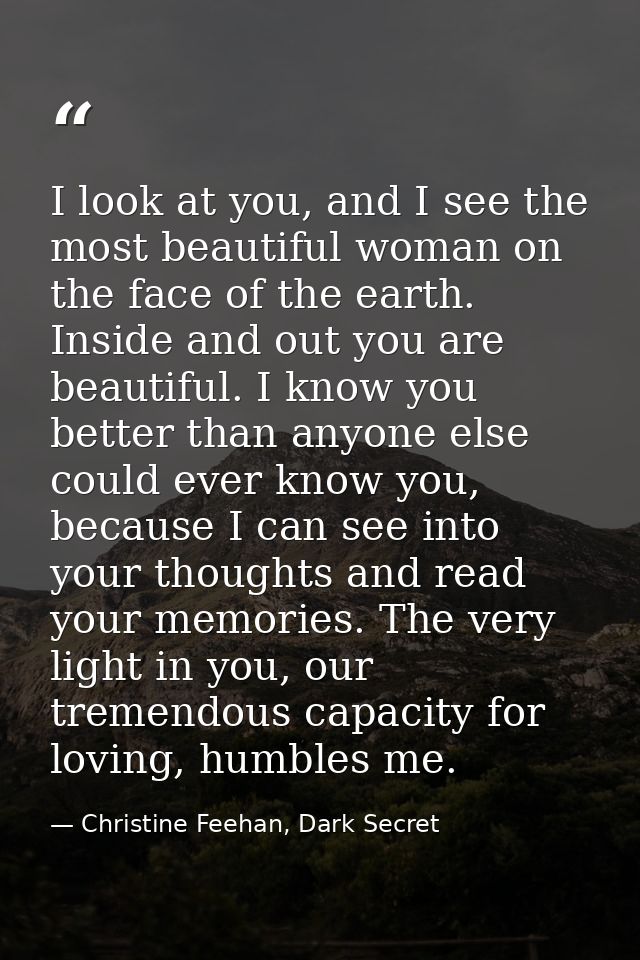 I look at you, and I see the most beautiful woman on the face of the earth. Inside and out you are beautiful. I know you — Christine Feehan, Dark Secret