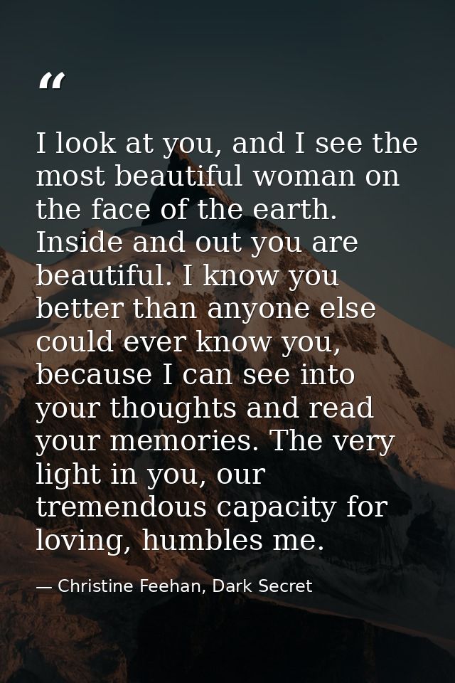 I look at you, and I see the most beautiful woman on the face of the earth. Inside and out you are beautiful. I know you — Christine Feehan, Dark Secret