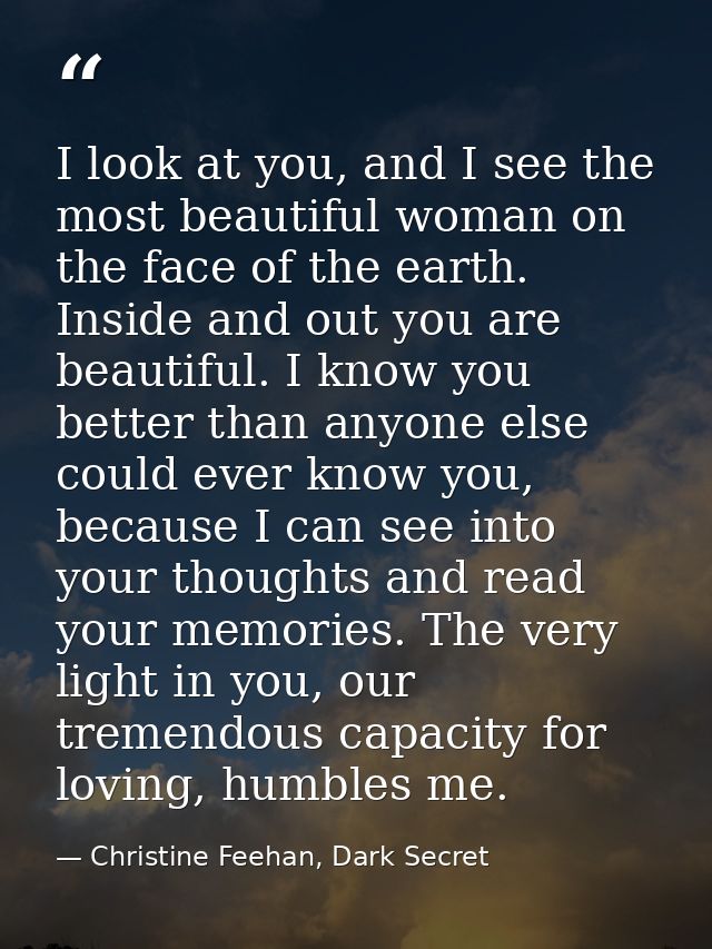 I look at you, and I see the most beautiful woman on the face of the earth. Inside and out you are beautiful. I know you — Christine Feehan, Dark Secret