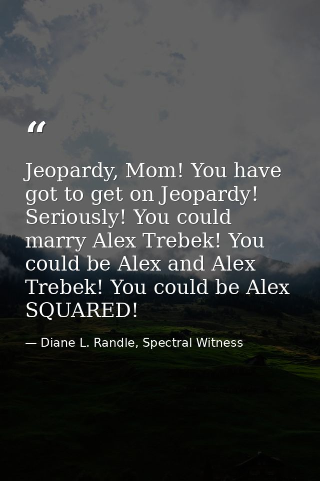 Jeopardy, Mom! You have got to get on Jeopardy! Seriously! You could marry Alex Trebek! You could be Alex and Alex Trebe — Diane L. Randle, Spectral Witness