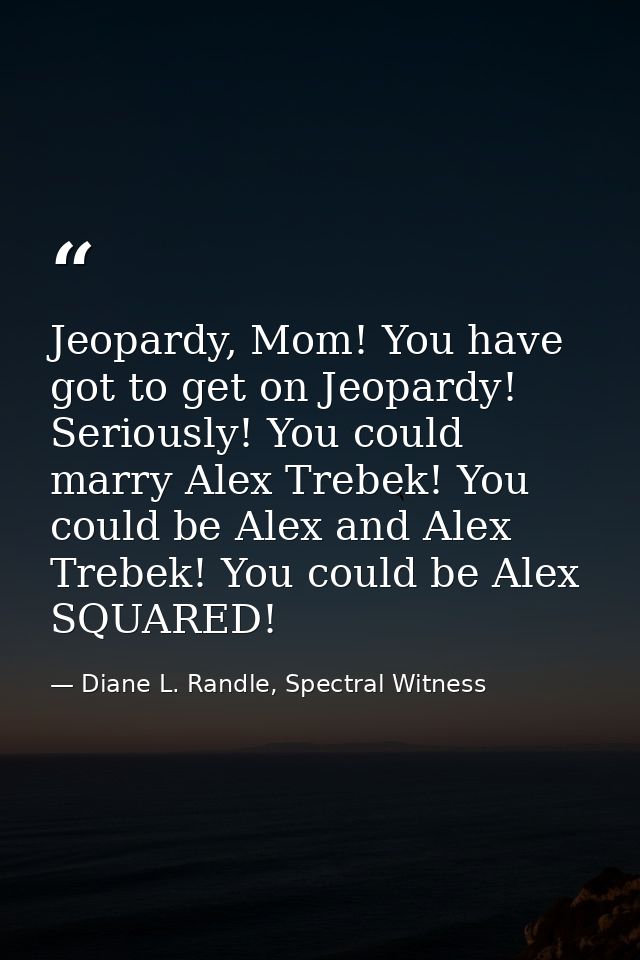 Jeopardy, Mom! You have got to get on Jeopardy! Seriously! You could marry Alex Trebek! You could be Alex and Alex Trebe — Diane L. Randle, Spectral Witness