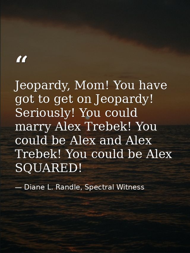 Jeopardy, Mom! You have got to get on Jeopardy! Seriously! You could marry Alex Trebek! You could be Alex and Alex Trebe — Diane L. Randle, Spectral Witness
