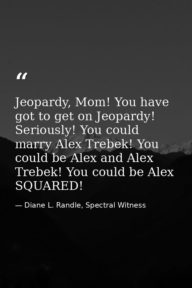 Jeopardy, Mom! You have got to get on Jeopardy! Seriously! You could marry Alex Trebek! You could be Alex and Alex Trebe — Diane L. Randle, Spectral Witness