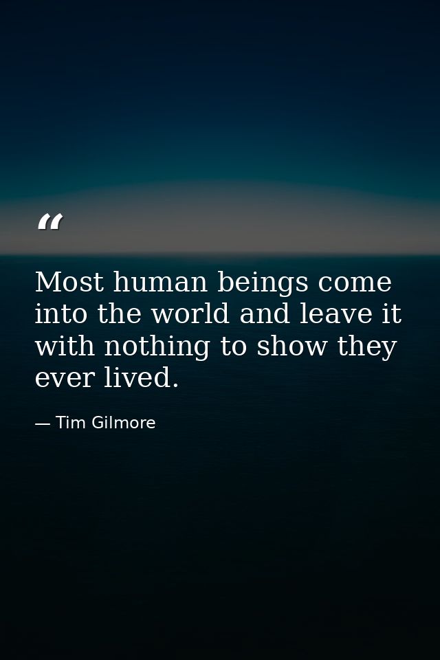 Most human beings come into the world and leave it with nothing to show they ever lived. — Tim Gilmore