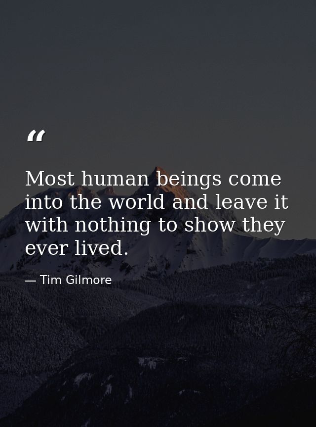 Most human beings come into the world and leave it with nothing to show they ever lived. — Tim Gilmore