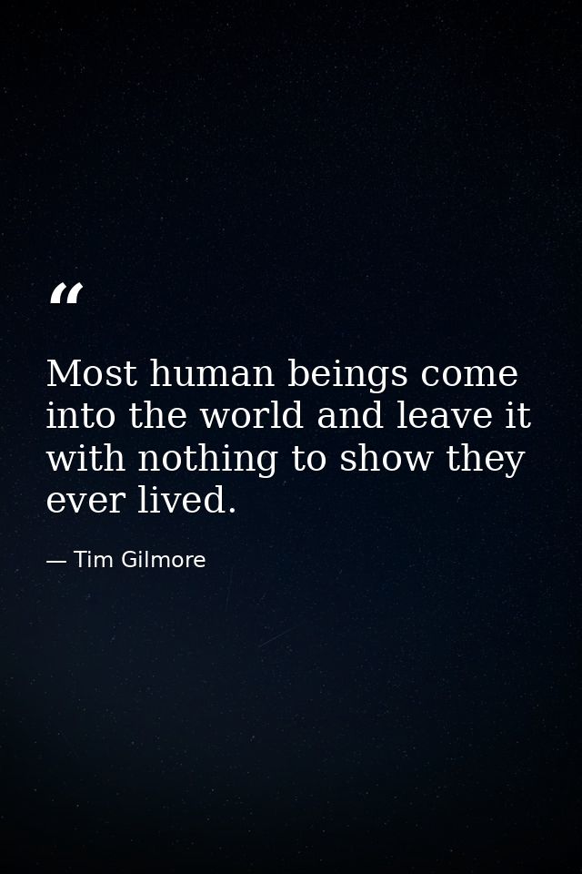Most human beings come into the world and leave it with nothing to show they ever lived. — Tim Gilmore