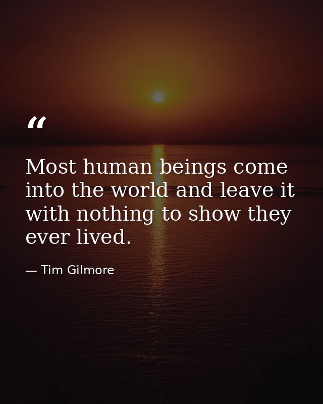 Most human beings come into the world and leave it with nothing to show they ever lived. — Tim Gilmore