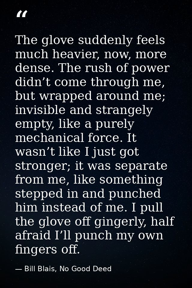 The glove suddenly feels much heavier, now, more dense. The rush of power didn’t come through me, but wrapped around me; — Bill Blais, No Good Deed