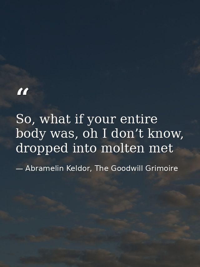 So, what if your entire body was, oh I don’t know, dropped into molten met — Abramelin Keldor, The Goodwill Grimoire