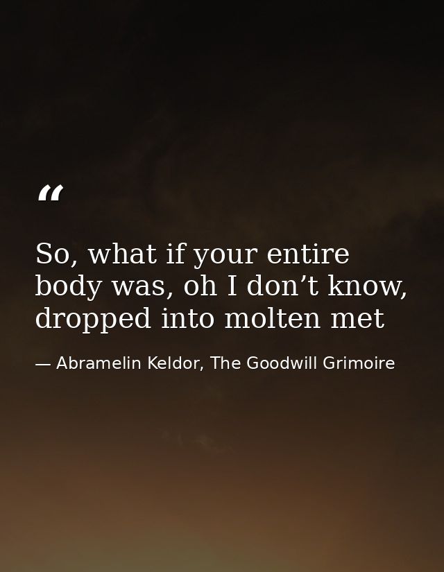 So, what if your entire body was, oh I don’t know, dropped into molten met — Abramelin Keldor, The Goodwill Grimoire